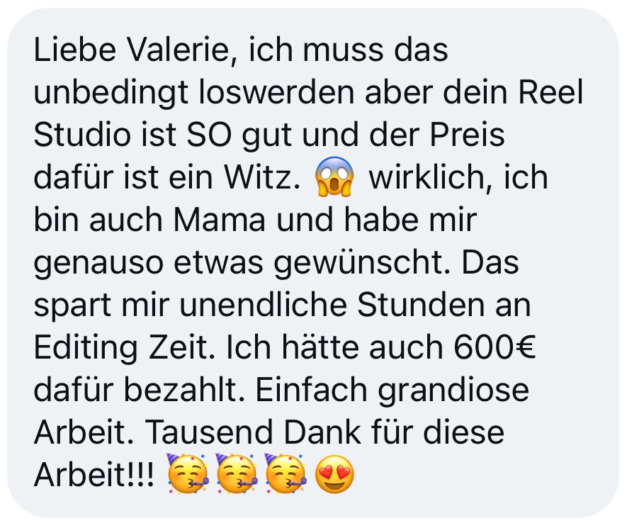 Nachricht einer Kundin: Reel Studio ist so gut, der Preis ist ein Witz. Als Mama spart es ihr unendlich viele Stunden Editing-Zeit, sie hätte auch 600 € dafür bezahlt. Grandiose Arbeit.