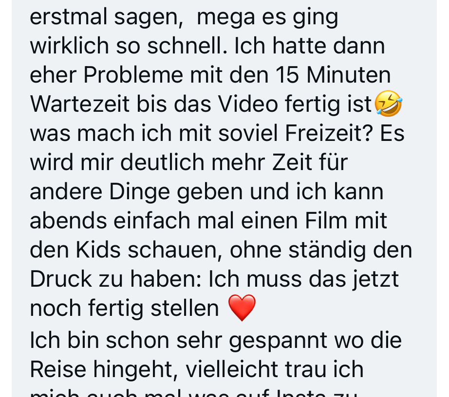 Nachricht einer Kundin: Es ging wirklich so schnell. Ihr Problem waren eher die 15 Minuten Wartezeit, bis das Video fertig ist. Es gibt ihr deutlich mehr Zeit für andere Dinge, und sie kann abends einfach mal einen Film mit den Kids schauen, ohne den Druck, das noch fertig stellen zu müssen.