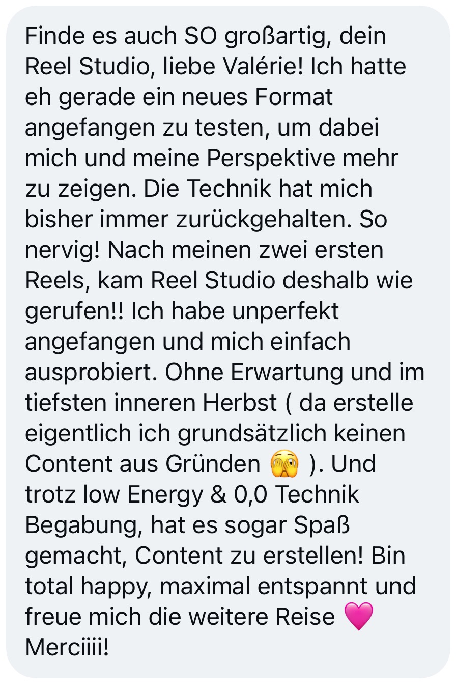 Nachricht einer Kundin: Die Technik hat mich bisher immer zurückgehalten. Nach meinen zwei ersten Reels kam Reel Studio wie gerufen. Trotz low Energy und null Technik-Begabung hat es sogar Spaß gemacht, Content zu erstellen. Bin total happy und maximal entspannt.